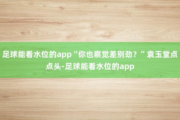 足球能看水位的app“你也察觉差别劲？”袁玉堂点点头-足球能看水位的app