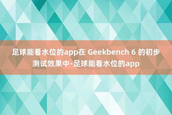 足球能看水位的app在 Geekbench 6 的初步测试效果中-足球能看水位的app