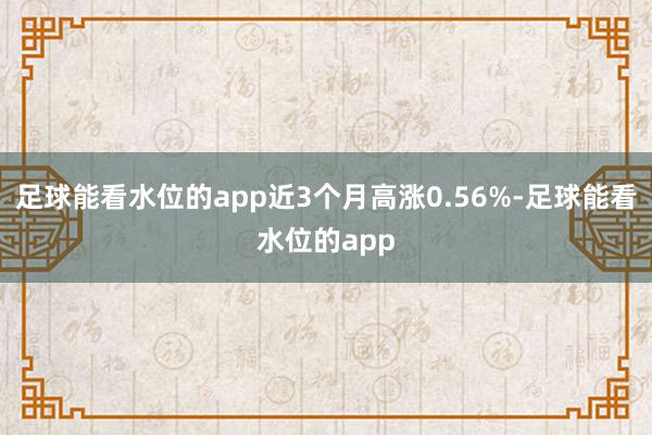 足球能看水位的app近3个月高涨0.56%-足球能看水位的app