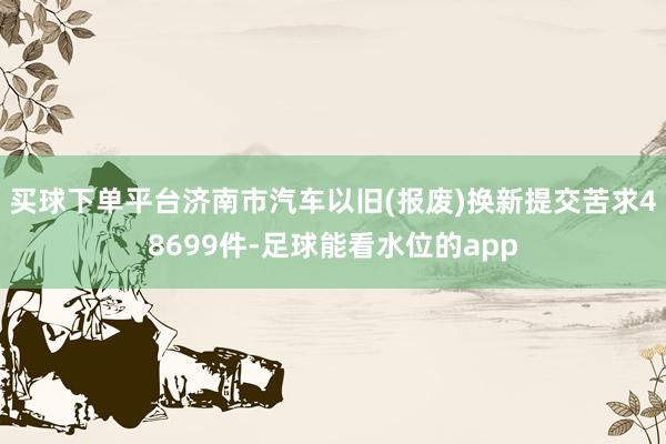 买球下单平台济南市汽车以旧(报废)换新提交苦求48699件-足球能看水位的app