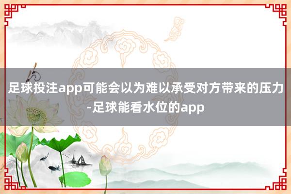 足球投注app可能会以为难以承受对方带来的压力-足球能看水位的app