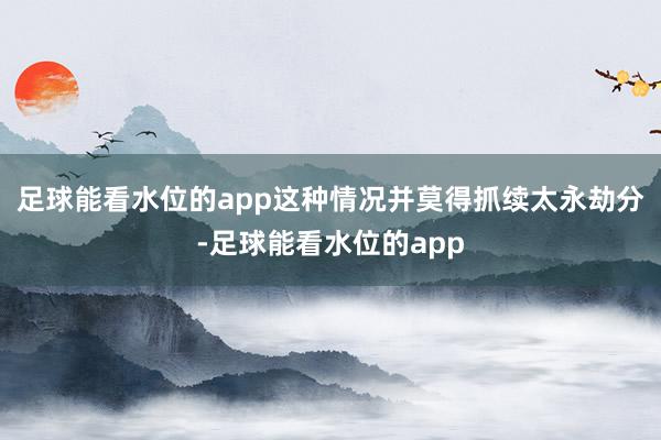 足球能看水位的app这种情况并莫得抓续太永劫分-足球能看水位的app