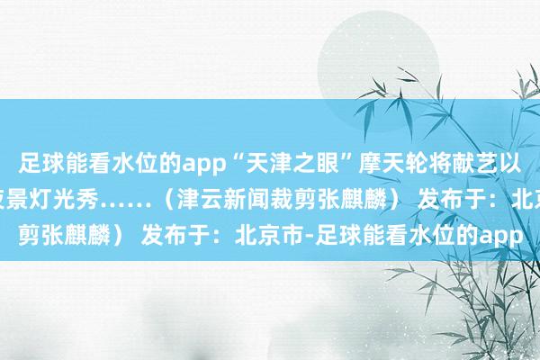 足球能看水位的app“天津之眼”摩天轮将献艺以“瑞蛇纳福”为主题的夜景灯光秀……（津云新闻裁剪张麒麟） 发布于：北京市-足球能看水位的app