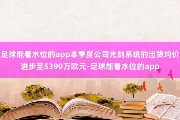 足球能看水位的app本季度公司光刻系统的出货均价进步至5390万欧元-足球能看水位的app