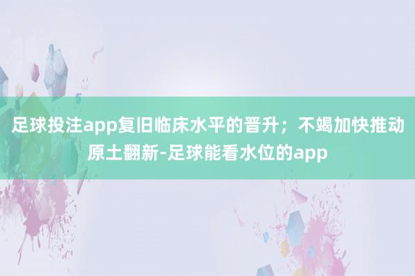 足球投注app复旧临床水平的晋升；不竭加快推动原土翻新-足球能看水位的app