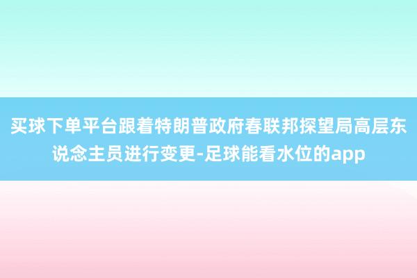 买球下单平台跟着特朗普政府春联邦探望局高层东说念主员进行变更-足球能看水位的app