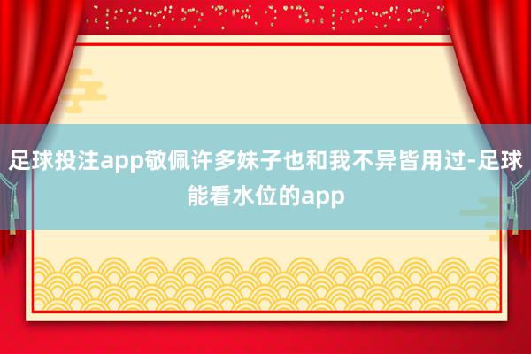 足球投注app敬佩许多妹子也和我不异皆用过-足球能看水位的app