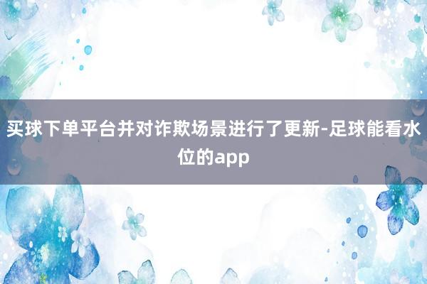 买球下单平台并对诈欺场景进行了更新-足球能看水位的app