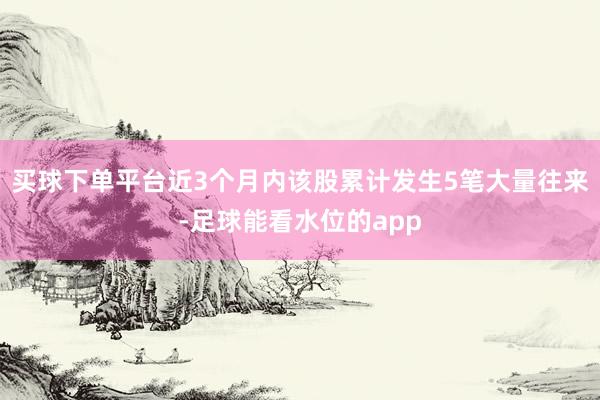 买球下单平台近3个月内该股累计发生5笔大量往来-足球能看水位的app