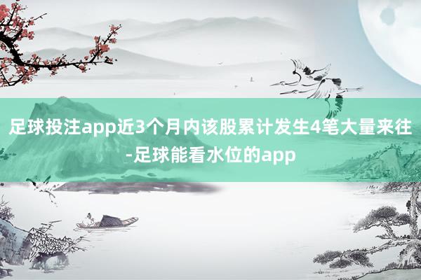 足球投注app近3个月内该股累计发生4笔大量来往-足球能看水位的app