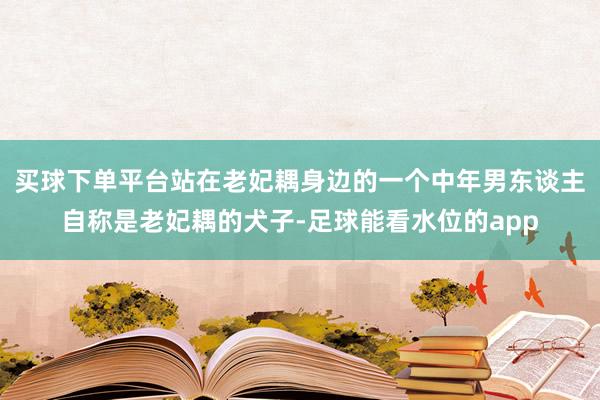 买球下单平台站在老妃耦身边的一个中年男东谈主自称是老妃耦的犬子-足球能看水位的app