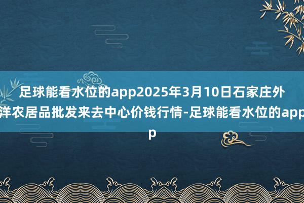 足球能看水位的app2025年3月10日石家庄外洋农居品批发来去中心价钱行情-足球能看水位的app