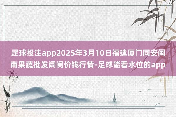 足球投注app2025年3月10日福建厦门同安闽南果蔬批发阛阓价钱行情-足球能看水位的app
