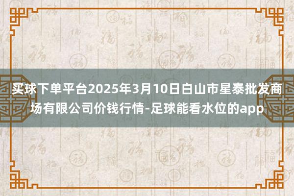 买球下单平台2025年3月10日白山市星泰批发商场有限公司价钱行情-足球能看水位的app