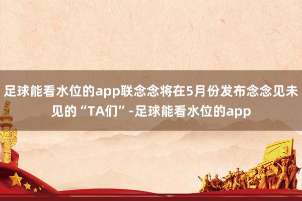 足球能看水位的app联念念将在5月份发布念念见未见的“TA们”-足球能看水位的app