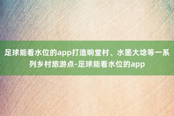 足球能看水位的app打造响堂村、水墨大埝等一系列乡村旅游点-足球能看水位的app