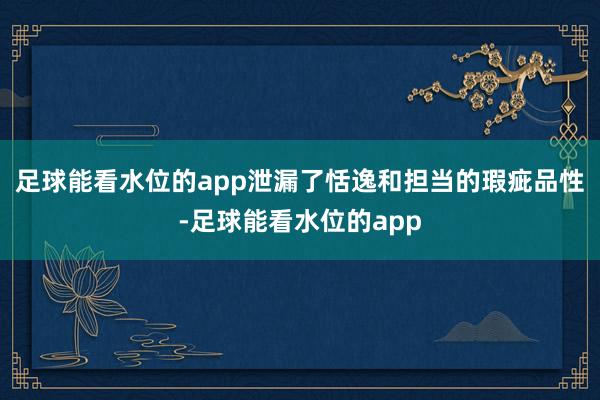 足球能看水位的app泄漏了恬逸和担当的瑕疵品性-足球能看水位的app