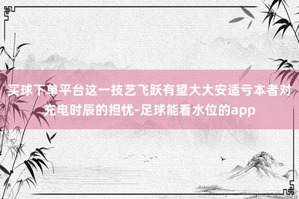 买球下单平台这一技艺飞跃有望大大安适亏本者对充电时辰的担忧-足球能看水位的app
