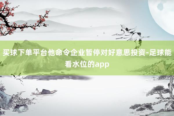 买球下单平台他命令企业暂停对好意思投资-足球能看水位的app