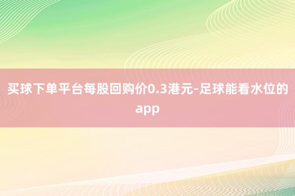 买球下单平台每股回购价0.3港元-足球能看水位的app