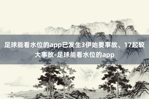 足球能看水位的app已发生3伊始要事故、17起较大事故-足球能看水位的app