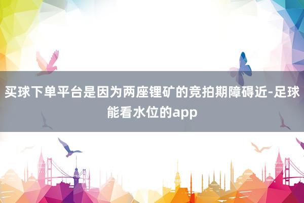 买球下单平台是因为两座锂矿的竞拍期障碍近-足球能看水位的app