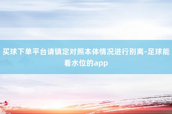 买球下单平台请镇定对照本体情况进行别离-足球能看水位的app