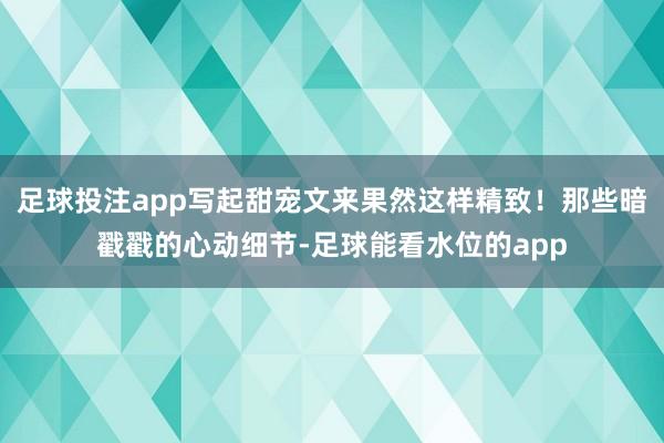 足球投注app写起甜宠文来果然这样精致！那些暗戳戳的心动细节-足球能看水位的app