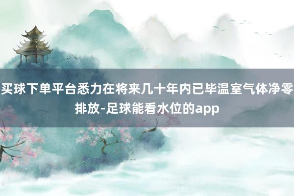 买球下单平台悉力在将来几十年内已毕温室气体净零排放-足球能看水位的app