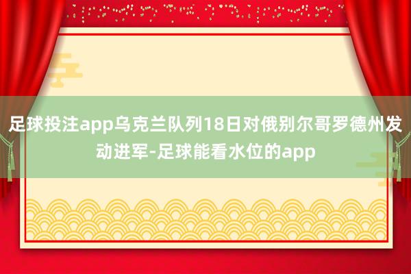 足球投注app乌克兰队列18日对俄别尔哥罗德州发动进军-足球能看水位的app