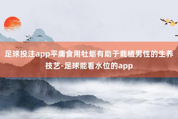 足球投注app平庸食用牡蛎有助于栽植男性的生养技艺-足球能看水位的app