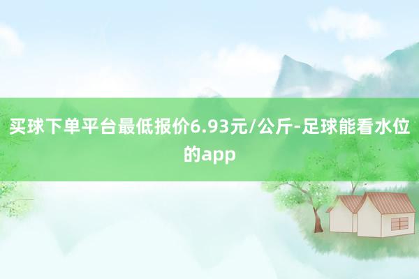 买球下单平台最低报价6.93元/公斤-足球能看水位的app
