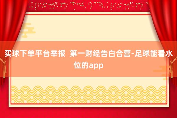 买球下单平台举报  第一财经告白合营-足球能看水位的app