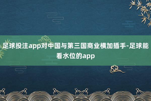 足球投注app对中国与第三国商业横加插手-足球能看水位的app