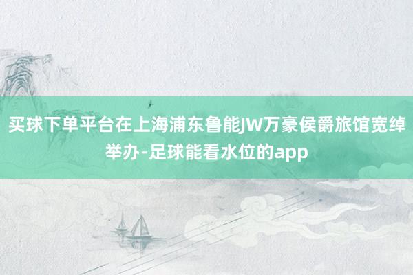 买球下单平台在上海浦东鲁能JW万豪侯爵旅馆宽绰举办-足球能看水位的app