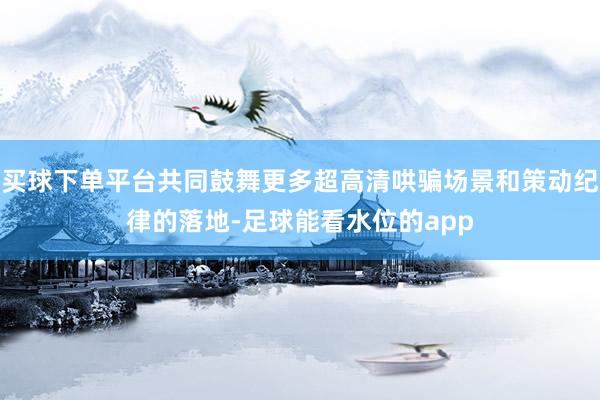 买球下单平台共同鼓舞更多超高清哄骗场景和策动纪律的落地-足球能看水位的app