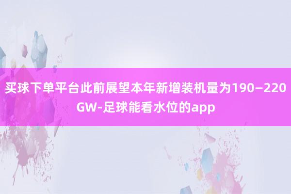 买球下单平台此前展望本年新增装机量为190—220GW-足球能看水位的app