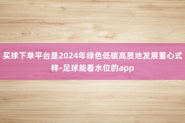 买球下单平台是2024年绿色低碳高质地发展重心式样-足球能看水位的app
