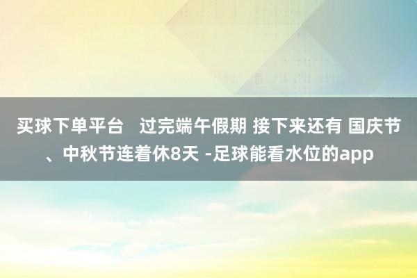 买球下单平台   过完端午假期 接下来还有 国庆节、中秋节连着休8天 -足球能看水位的app