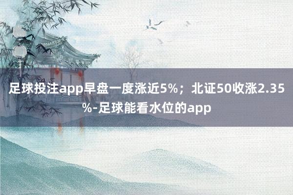 足球投注app早盘一度涨近5%；北证50收涨2.35%-足球能看水位的app