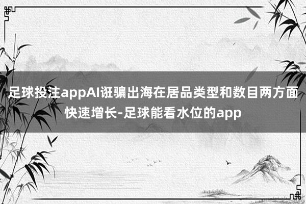 足球投注appAI诳骗出海在居品类型和数目两方面快速增长-足球能看水位的app