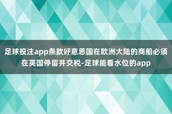 足球投注app条款好意思国在欧洲大陆的商船必须在英国停留并交税-足球能看水位的app
