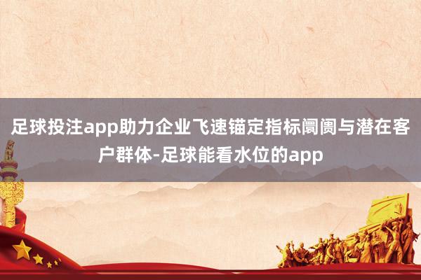 足球投注app助力企业飞速锚定指标阛阓与潜在客户群体-足球能看水位的app