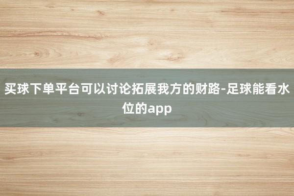 买球下单平台可以讨论拓展我方的财路-足球能看水位的app