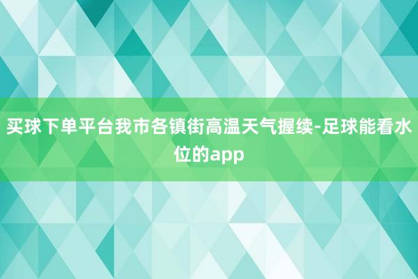 买球下单平台我市各镇街高温天气握续-足球能看水位的app