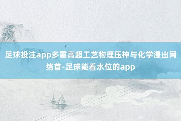 足球投注app多重高超工艺物理压榨与化学浸出网络首-足球能看水位的app