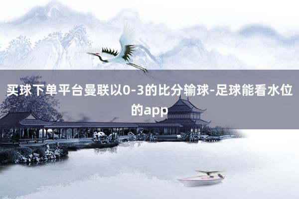 买球下单平台曼联以0-3的比分输球-足球能看水位的app
