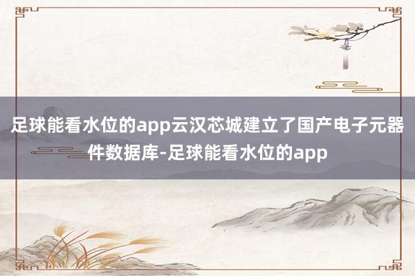 足球能看水位的app云汉芯城建立了国产电子元器件数据库-足球能看水位的app
