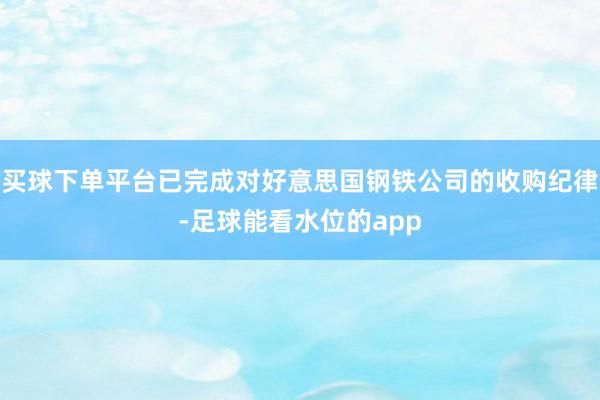 买球下单平台已完成对好意思国钢铁公司的收购纪律-足球能看水位的app