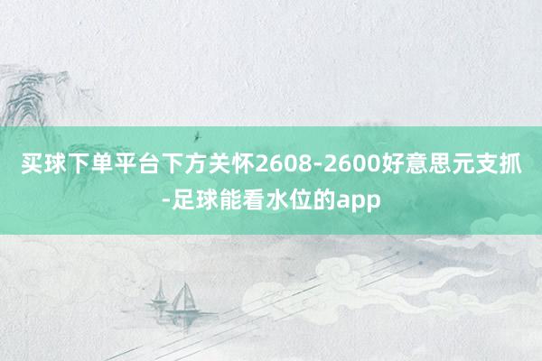 买球下单平台下方关怀2608-2600好意思元支抓-足球能看水位的app